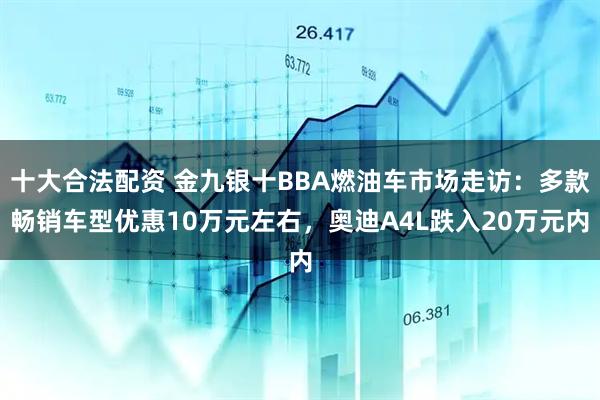 十大合法配资 金九银十BBA燃油车市场走访：多款畅销车型优惠10万元左右，奥迪A4L跌入20万元内