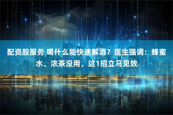 配资股服务 喝什么能快速解酒？医生强调：蜂蜜水、浓茶没用，这1招立马见效