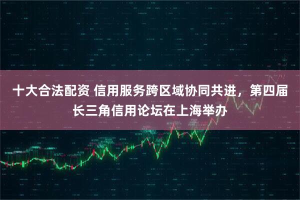 十大合法配资 信用服务跨区域协同共进，第四届长三角信用论坛在上海举办