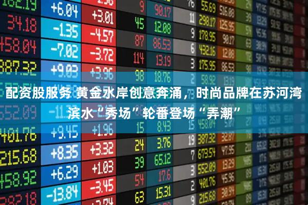 配资股服务 黄金水岸创意奔涌，时尚品牌在苏河湾滨水“秀场”轮番登场“弄潮”