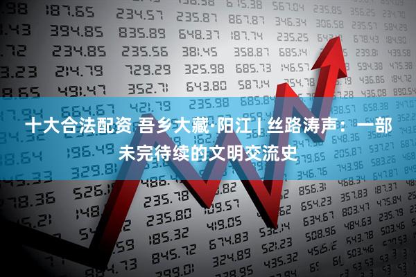十大合法配资 吾乡大藏·阳江 | 丝路涛声：一部未完待续的文明交流史