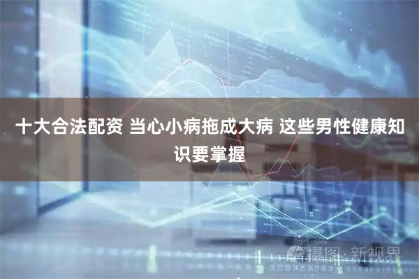 十大合法配资 当心小病拖成大病 这些男性健康知识要掌握