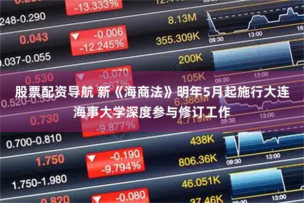 股票配资导航 新《海商法》明年5月起施行大连海事大学深度参与修订工作