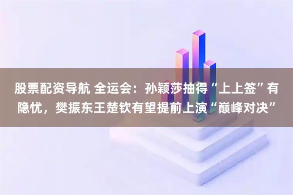 股票配资导航 全运会：孙颖莎抽得“上上签”有隐忧，樊振东王楚钦有望提前上演“巅峰对决”