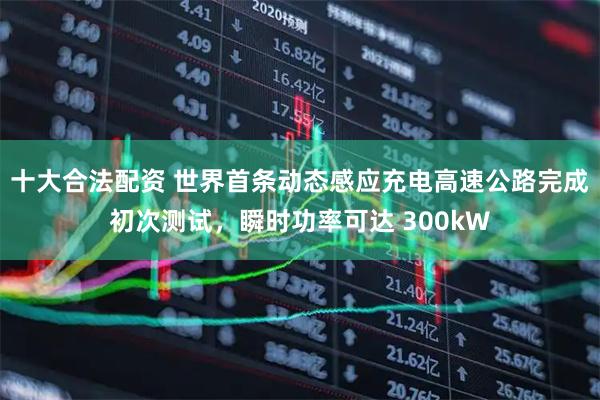 十大合法配资 世界首条动态感应充电高速公路完成初次测试，瞬时功率可达 300kW