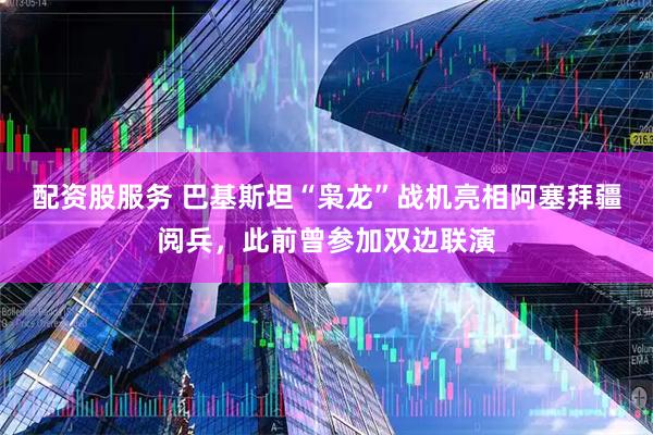 配资股服务 巴基斯坦“枭龙”战机亮相阿塞拜疆阅兵，此前曾参加双边联演