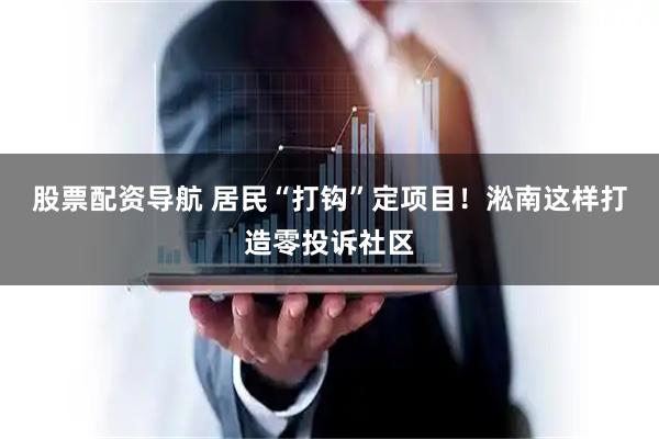 股票配资导航 居民“打钩”定项目！淞南这样打造零投诉社区