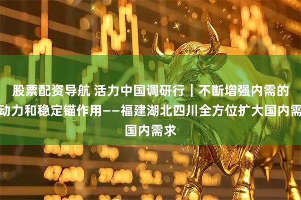 股票配资导航 活力中国调研行｜不断增强内需的主动力和稳定锚作用——福建湖北四川全方位扩大国内需求