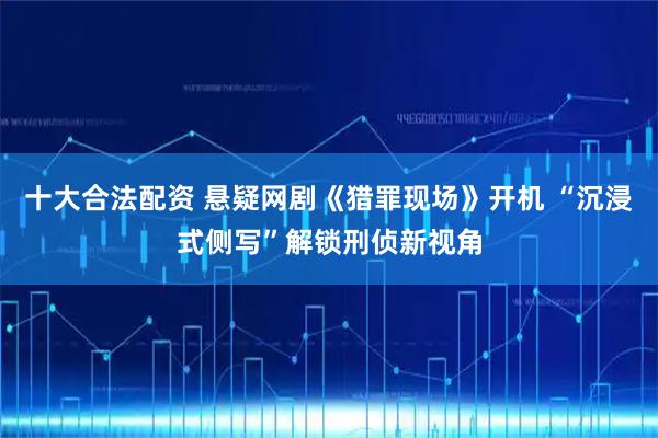 十大合法配资 悬疑网剧《猎罪现场》开机 “沉浸式侧写”解锁刑侦新视角