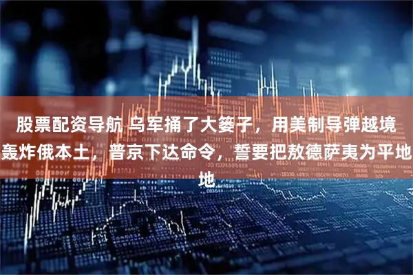 股票配资导航 乌军捅了大篓子，用美制导弹越境轰炸俄本土，普京下达命令，誓要把敖德萨夷为平地