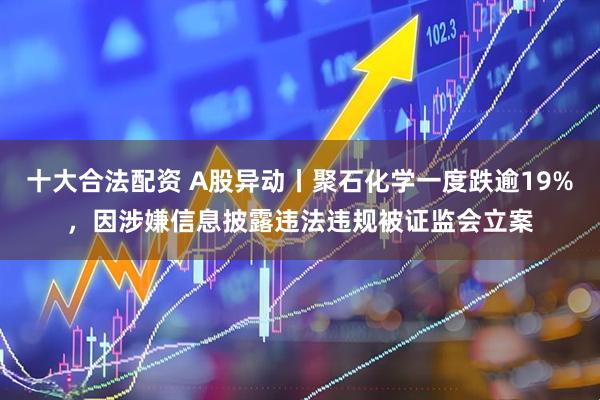 十大合法配资 A股异动丨聚石化学一度跌逾19%，因涉嫌信息披露违法违规被证监会立案