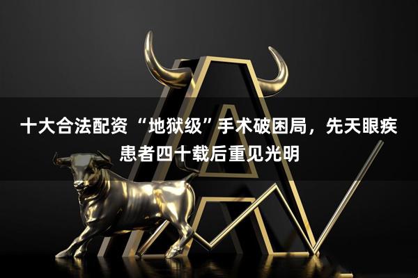 十大合法配资 “地狱级”手术破困局，先天眼疾患者四十载后重见光明