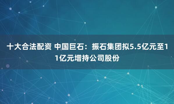 十大合法配资 中国巨石：振石集团拟5.5亿元至11亿元增持公司股份