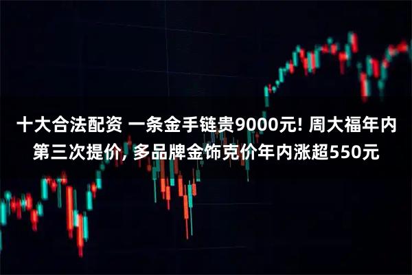 十大合法配资 一条金手链贵9000元! 周大福年内第三次提价, 多品牌金饰克价年内涨超550元