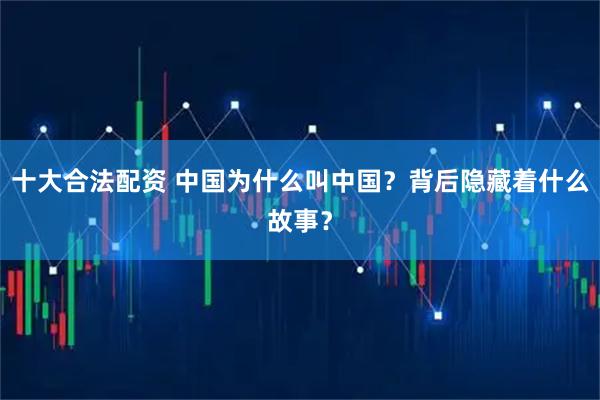 十大合法配资 中国为什么叫中国？背后隐藏着什么故事？
