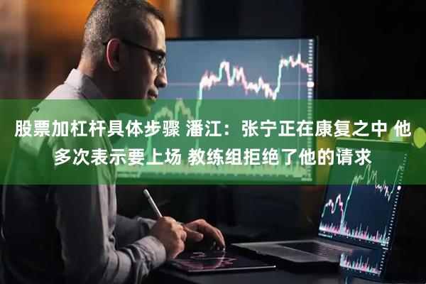 股票加杠杆具体步骤 潘江：张宁正在康复之中 他多次表示要上场 教练组拒绝了他的请求