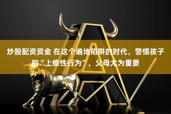 炒股配资资金 在这个遍地陷阱的时代，警惕孩子的“上瘾性行为”，父母尤为重要