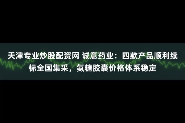 天津专业炒股配资网 诚意药业：四款产品顺利续标全国集采，氨糖胶囊价格体系稳定