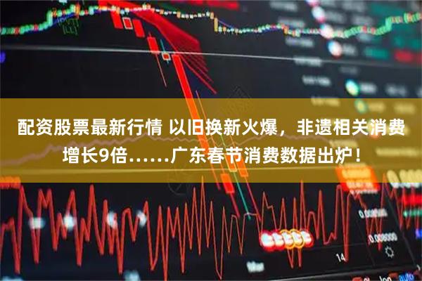 配资股票最新行情 以旧换新火爆，非遗相关消费增长9倍……广东春节消费数据出炉！