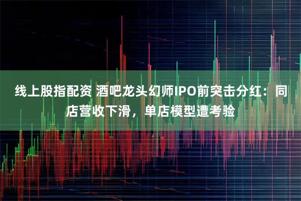 线上股指配资 酒吧龙头幻师IPO前突击分红：同店营收下滑，单店模型遭考验